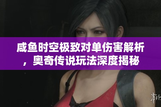 咸鱼时空极致对单伤害解析，奥奇传说玩法深度揭秘