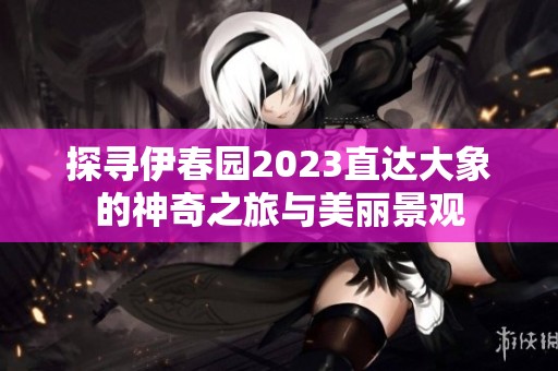 探寻伊春园2023直达大象的神奇之旅与美丽景观
