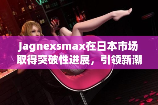Jagnexsmax在日本市场取得突破性进展，引领新潮流