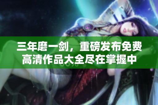 三年磨一剑，重磅发布免费高清作品大全尽在掌握中
