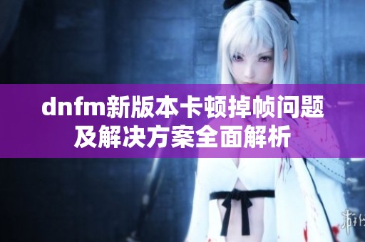 dnfm新版本卡顿掉帧问题及解决方案全面解析