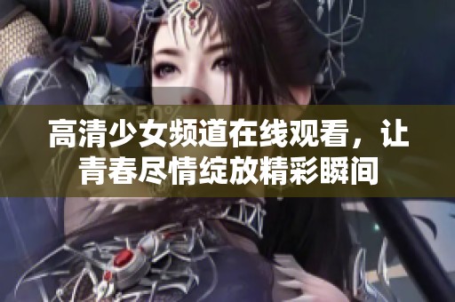 高清少女频道在线观看，让青春尽情绽放精彩瞬间