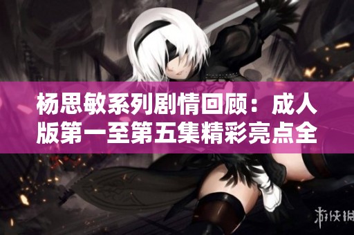 杨思敏系列剧情回顾：成人版第一至第五集精彩亮点全解析