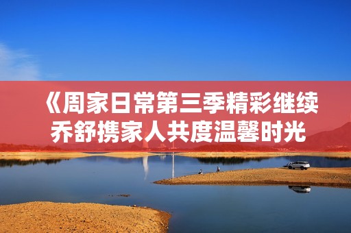 《周家日常第三季精彩继续 乔舒携家人共度温馨时光》