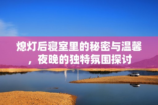 熄灯后寝室里的秘密与温馨，夜晚的独特氛围探讨