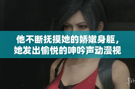 他不断抚摸她的娇嫩身躯，她发出愉悦的呻吟声动漫视频
