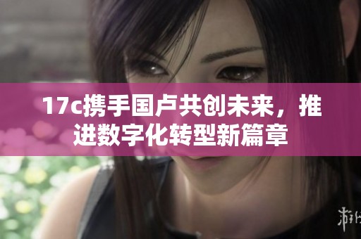 17c携手国卢共创未来，推进数字化转型新篇章