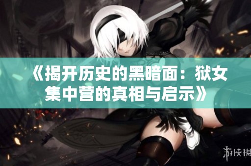 《揭开历史的黑暗面：狱女集中营的真相与启示》