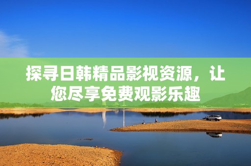探寻日韩精品影视资源，让您尽享免费观影乐趣