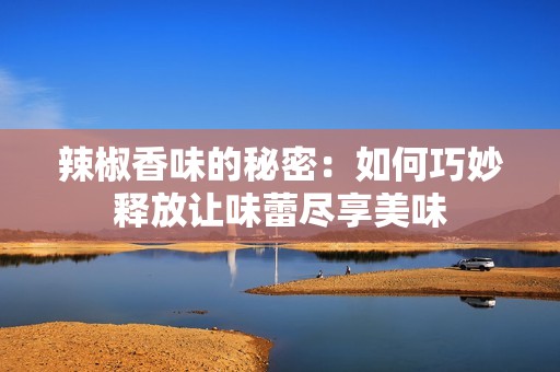 辣椒香味的秘密：如何巧妙释放让味蕾尽享美味