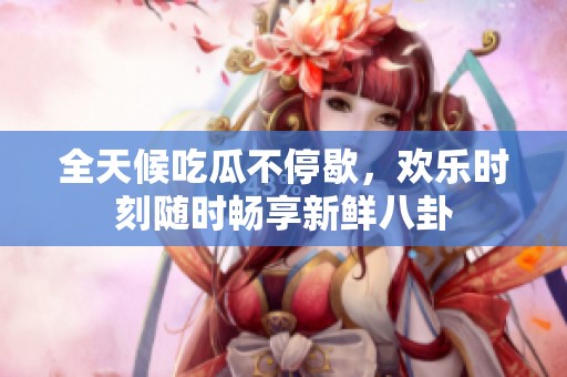 全天候吃瓜不停歇，欢乐时刻随时畅享新鲜八卦