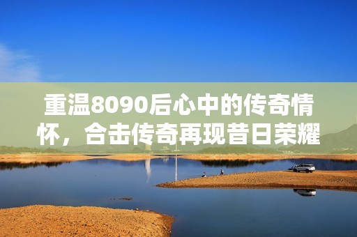 重温8090后心中的传奇情怀，合击传奇再现昔日荣耀