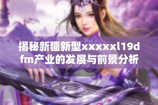 揭秘新疆新型xxxxxl19dfm产业的发展与前景分析