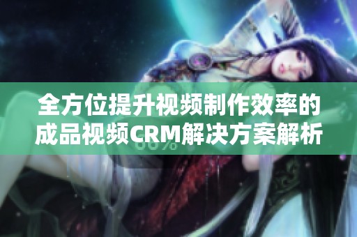 全方位提升视频制作效率的成品视频CRM解决方案解析