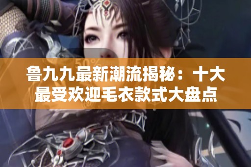 鲁九九最新潮流揭秘：十大最受欢迎毛衣款式大盘点