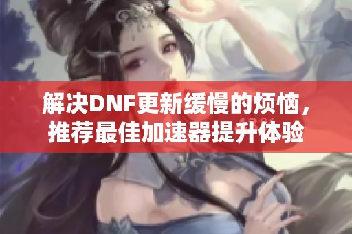 解决DNF更新缓慢的烦恼，推荐最佳加速器提升体验