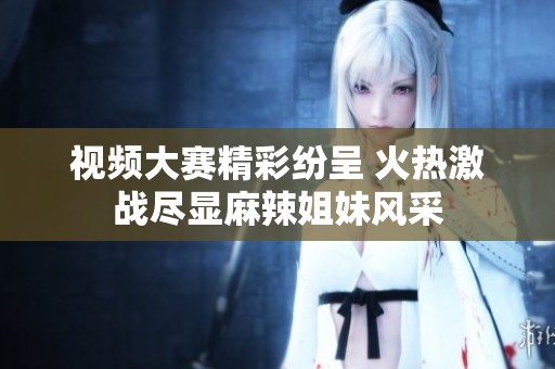 视频大赛精彩纷呈 火热激战尽显麻辣姐妹风采