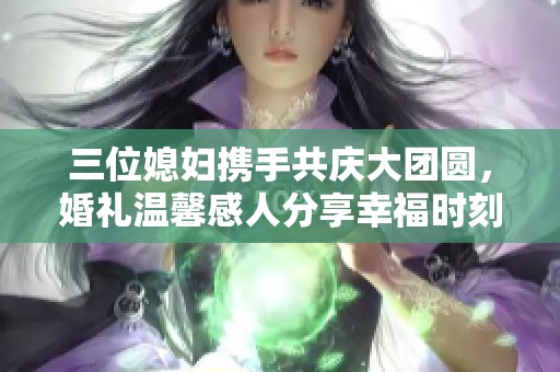 三位媳妇携手共庆大团圆，婚礼温馨感人分享幸福时刻