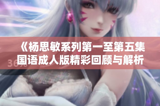 《杨思敏系列第一至第五集国语成人版精彩回顾与解析》