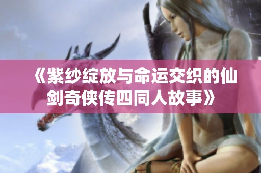 《紫纱绽放与命运交织的仙剑奇侠传四同人故事》