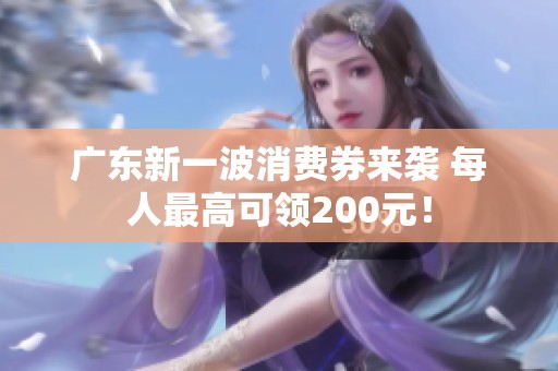 广东新一波消费券来袭 每人最高可领200元！