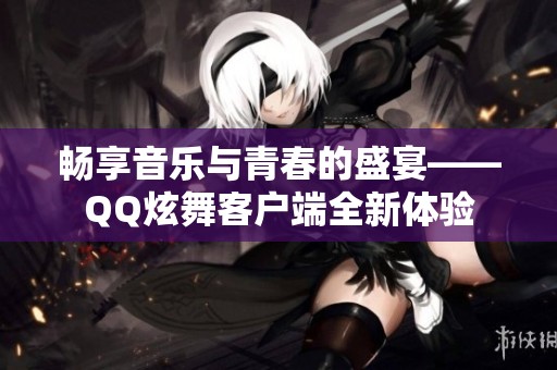 畅享音乐与青春的盛宴——QQ炫舞客户端全新体验