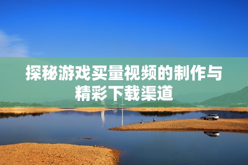 探秘游戏买量视频的制作与精彩下载渠道
