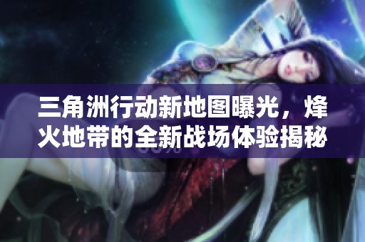 三角洲行动新地图曝光，烽火地带的全新战场体验揭秘