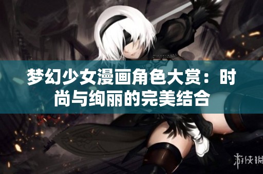 梦幻少女漫画角色大赏：时尚与绚丽的完美结合