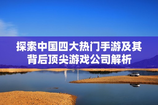 探索中国四大热门手游及其背后顶尖游戏公司解析