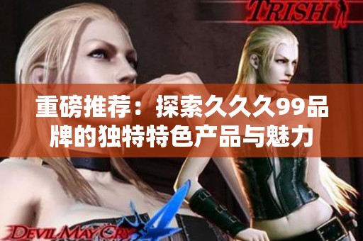 重磅推荐：探索久久久99品牌的独特特色产品与魅力