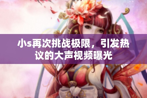 小s再次挑战极限，引发热议的大声视频曝光