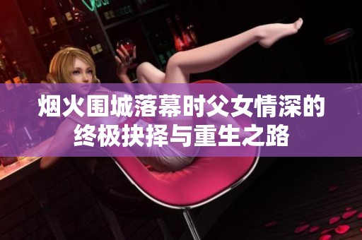 烟火围城落幕时父女情深的终极抉择与重生之路