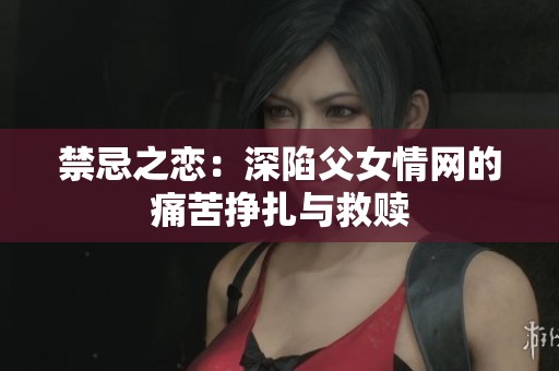 禁忌之恋：深陷父女情网的痛苦挣扎与救赎