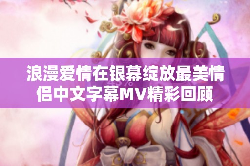 浪漫爱情在银幕绽放最美情侣中文字幕MV精彩回顾