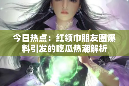 今日热点：红领巾朋友圈爆料引发的吃瓜热潮解析