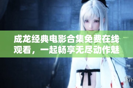 成龙经典电影合集免费在线观看，一起畅享无尽动作魅力