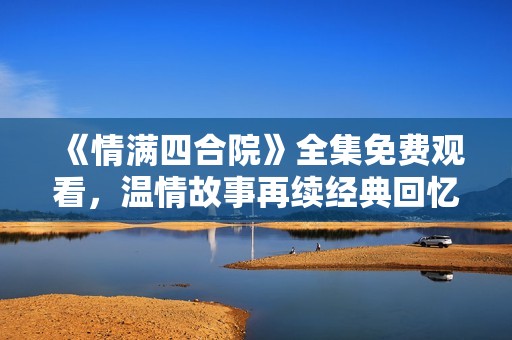 《情满四合院》全集免费观看，温情故事再续经典回忆