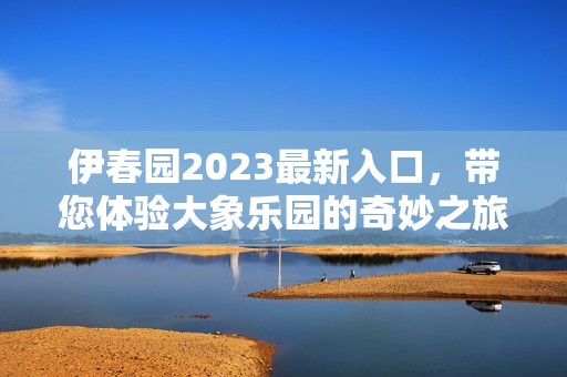 伊春园2023最新入口，带您体验大象乐园的奇妙之旅