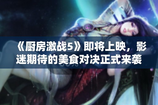 《厨房激战5》即将上映，影迷期待的美食对决正式来袭