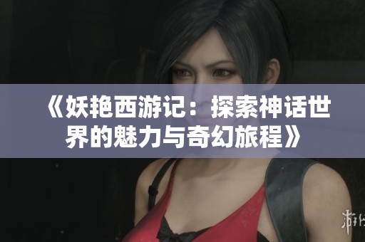 《妖艳西游记：探索神话世界的魅力与奇幻旅程》