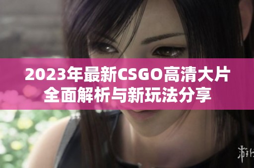 2023年最新CSGO高清大片全面解析与新玩法分享