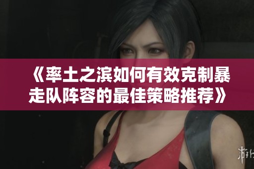 《率土之滨如何有效克制暴走队阵容的最佳策略推荐》