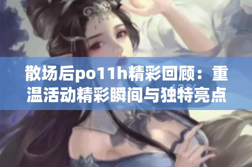 散场后po11h精彩回顾：重温活动精彩瞬间与独特亮点