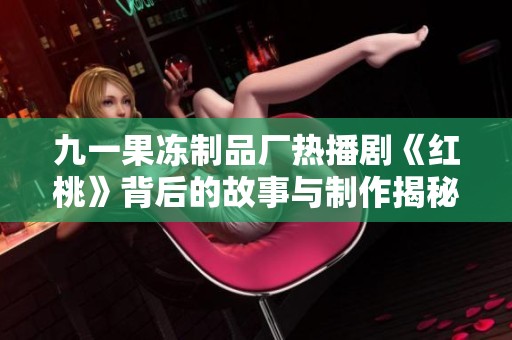 九一果冻制品厂热播剧《红桃》背后的故事与制作揭秘