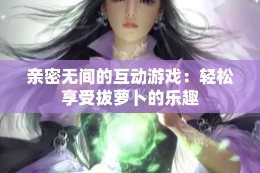 亲密无间的互动游戏：轻松享受拔萝卜的乐趣