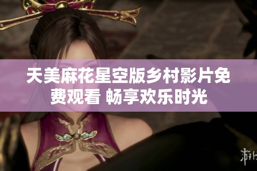 天美麻花星空版乡村影片免费观看 畅享欢乐时光