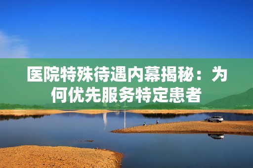 医院特殊待遇内幕揭秘：为何优先服务特定患者
