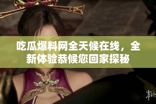 吃瓜爆料网全天候在线，全新体验恭候您回家探秘