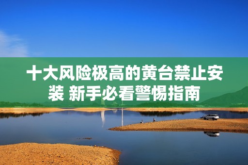 十大风险极高的黄台禁止安装 新手必看警惕指南